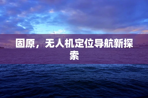 固原，无人机定位导航新探索