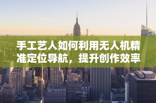 手工艺人如何利用无人机精准定位导航，提升创作效率？