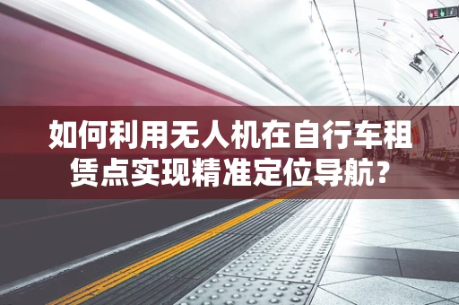 如何利用无人机在自行车租赁点实现精准定位导航？