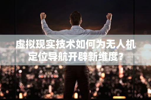 虚拟现实技术如何为无人机定位导航开辟新维度？