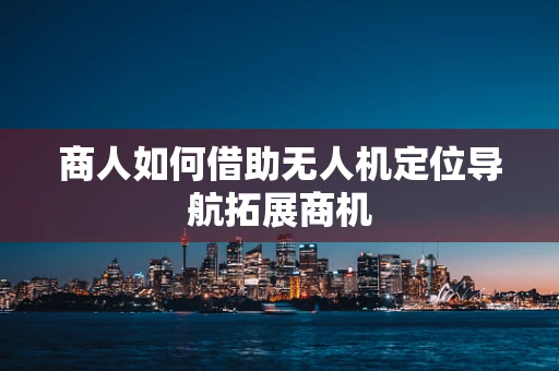 商人如何借助无人机定位导航拓展商机