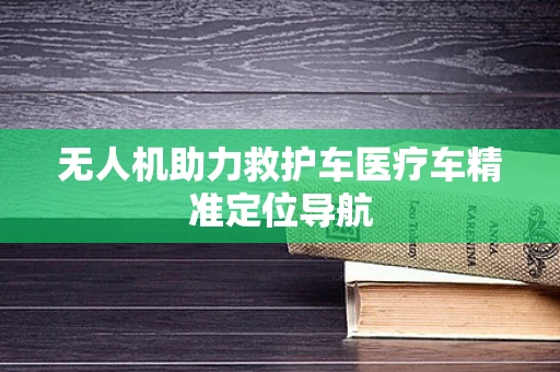 无人机助力救护车医疗车精准定位导航