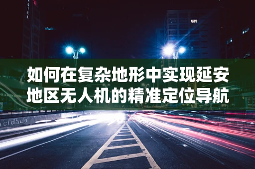 如何在复杂地形中实现延安地区无人机的精准定位导航？