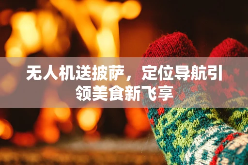 无人机送披萨，定位导航引领美食新飞享