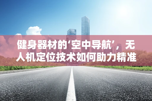健身器材的‘空中导航’，无人机定位技术如何助力精准投放？