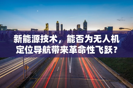 新能源技术，能否为无人机定位导航带来革命性飞跃？