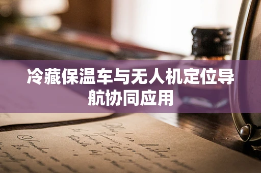 冷藏保温车与无人机定位导航协同应用