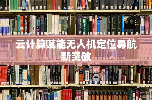 云计算赋能无人机定位导航新突破