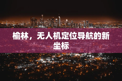 榆林，无人机定位导航的新坐标