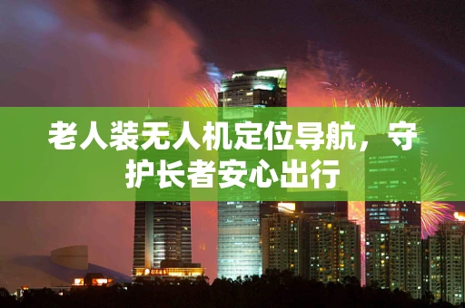 老人装无人机定位导航，守护长者安心出行