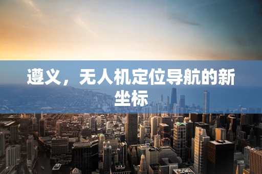 遵义，无人机定位导航的新坐标