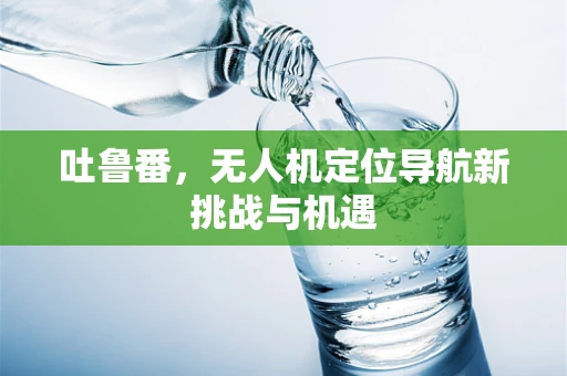 吐鲁番，无人机定位导航新挑战与机遇
