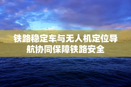 铁路稳定车与无人机定位导航协同保障铁路安全