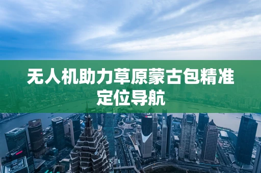 无人机助力草原蒙古包精准定位导航