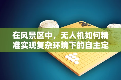 在风景区中，无人机如何精准实现复杂环境下的自主定位导航？