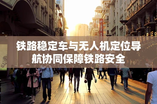 铁路稳定车与无人机定位导航协同保障铁路安全