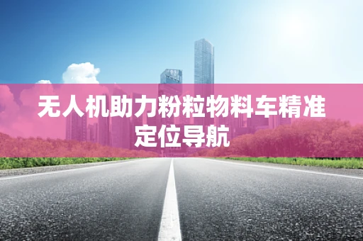 无人机助力粉粒物料车精准定位导航