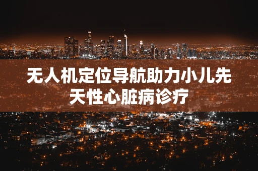 无人机定位导航助力小儿先天性心脏病诊疗