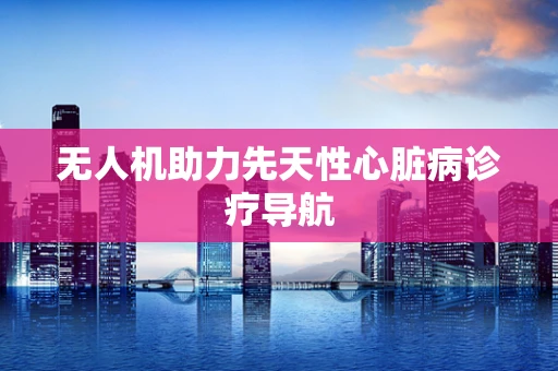 无人机助力先天性心脏病诊疗导航
