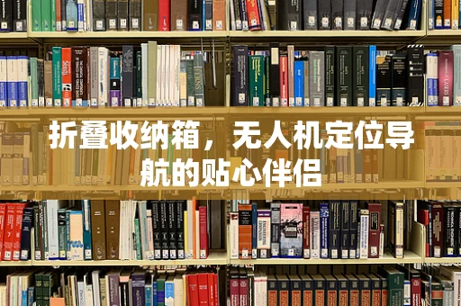 折叠收纳箱，无人机定位导航的贴心伴侣