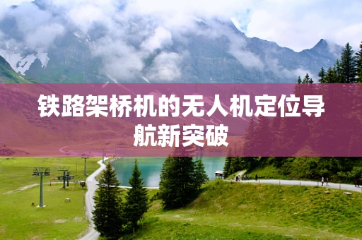 铁路架桥机的无人机定位导航新突破