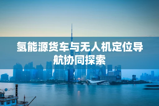氢能源货车与无人机定位导航协同探索