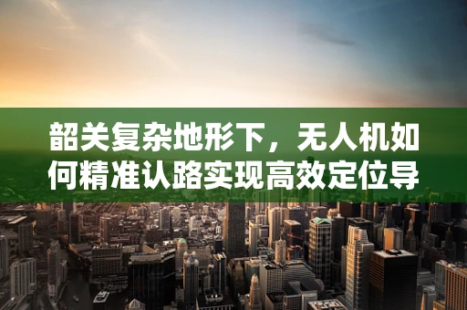 韶关复杂地形下，无人机如何精准认路实现高效定位导航？
