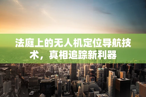 法庭上的无人机定位导航技术，真相追踪新利器
