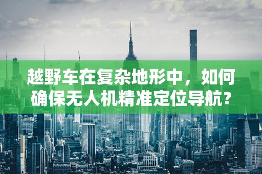 越野车在复杂地形中，如何确保无人机精准定位导航？