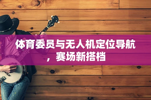 体育委员与无人机定位导航，赛场新搭档