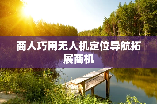 商人巧用无人机定位导航拓展商机