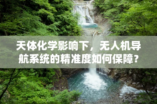 天体化学影响下，无人机导航系统的精准度如何保障？