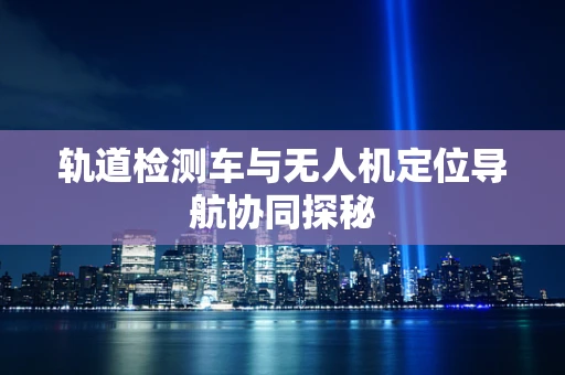 轨道检测车与无人机定位导航协同探秘