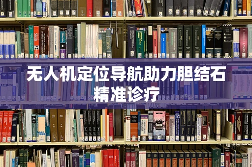无人机定位导航助力胆结石精准诊疗
