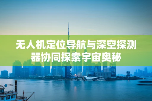无人机定位导航与深空探测器协同探索宇宙奥秘