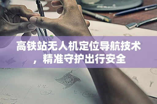 高铁站无人机定位导航技术，精准守护出行安全
