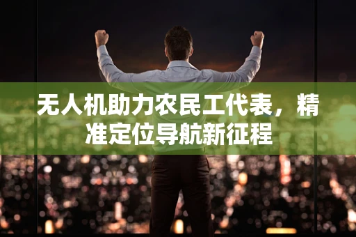 无人机助力农民工代表，精准定位导航新征程