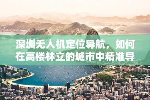 深圳无人机定位导航，如何在高楼林立的城市中精准导航？