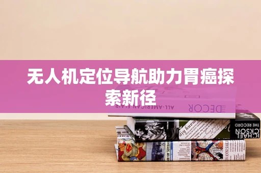 无人机定位导航助力胃癌探索新径