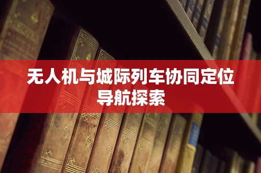 无人机与城际列车协同定位导航探索