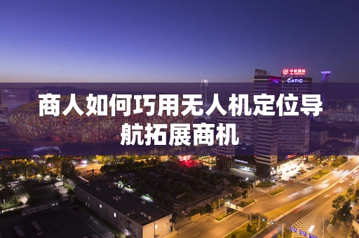 商人如何巧用无人机定位导航拓展商机