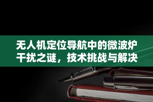 无人机定位导航中的微波炉干扰之谜，技术挑战与解决方案