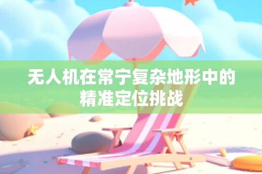 无人机在常宁复杂地形中的精准定位挑战
