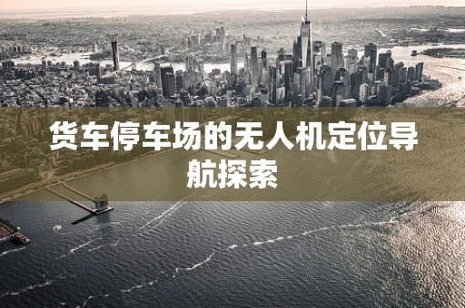 货车停车场的无人机定位导航探索