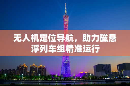 无人机定位导航，助力磁悬浮列车组精准运行