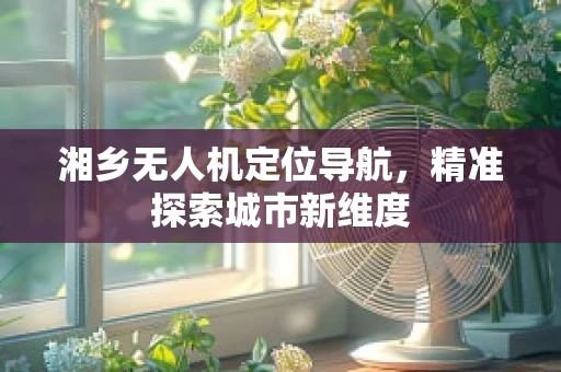 湘乡无人机定位导航，精准探索城市新维度