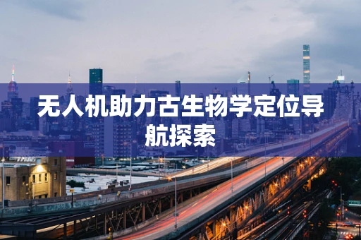 无人机助力古生物学定位导航探索