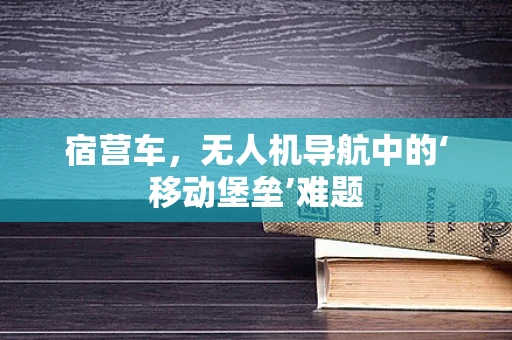 宿营车，无人机导航中的‘移动堡垒’难题