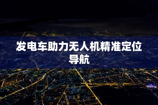 发电车助力无人机精准定位导航