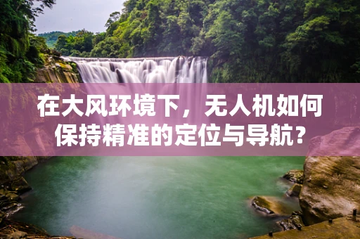 在大风环境下，无人机如何保持精准的定位与导航？